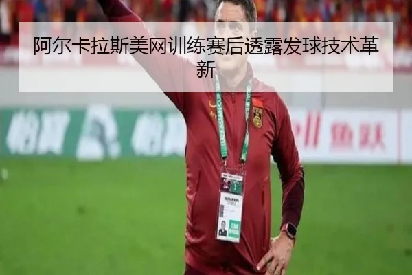 阿尔卡拉斯美网训练赛后透露发球技术革新