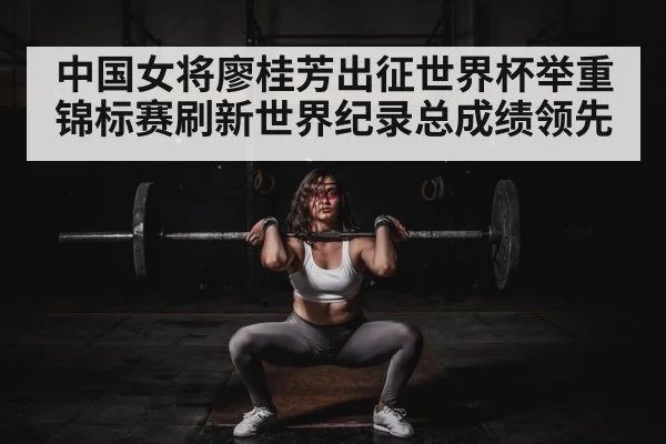 中国女将廖桂芳出征世界杯举重锦标赛刷新世界纪录总成绩领先